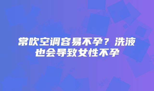 常吹空调容易不孕？洗液也会导致女性不孕