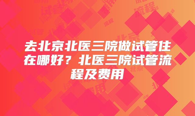 去北京北医三院做试管住在哪好？北医三院试管流程及费用