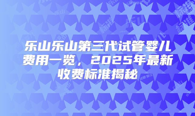 乐山乐山第三代试管婴儿费用一览，2025年最新收费标准揭秘