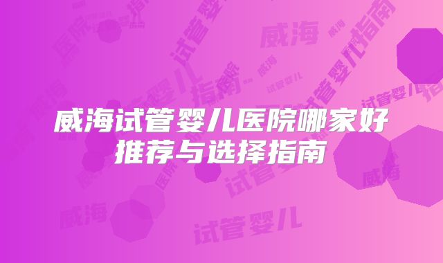 威海试管婴儿医院哪家好推荐与选择指南
