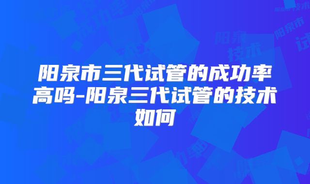 阳泉市三代试管的成功率高吗-阳泉三代试管的技术如何