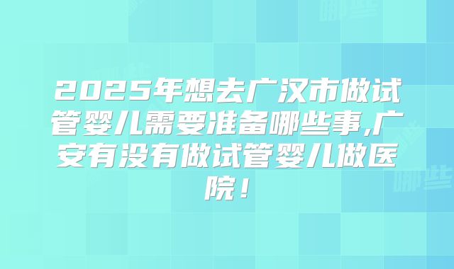 2025年想去广汉市做试管婴儿需要准备哪些事,广安有没有做试管婴儿做医院！