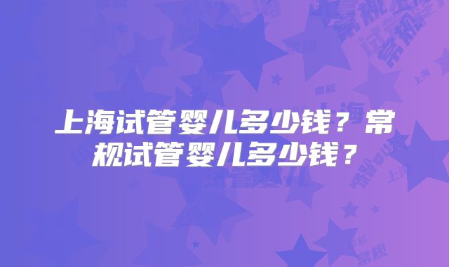 上海试管婴儿多少钱？常规试管婴儿多少钱？