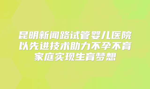 昆明新闻路试管婴儿医院以先进技术助力不孕不育家庭实现生育梦想