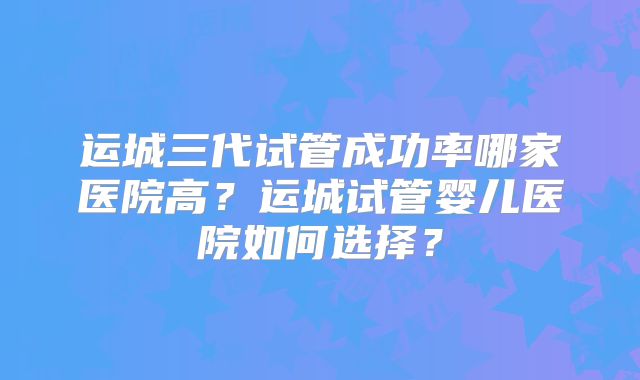 运城三代试管成功率哪家医院高？运城试管婴儿医院如何选择？