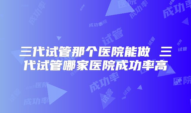 三代试管那个医院能做 三代试管哪家医院成功率高