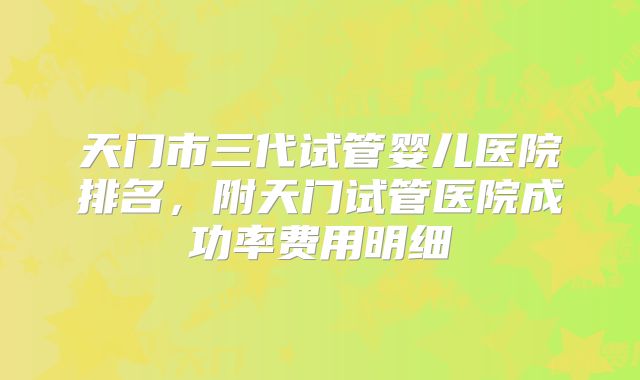 天门市三代试管婴儿医院排名，附天门试管医院成功率费用明细