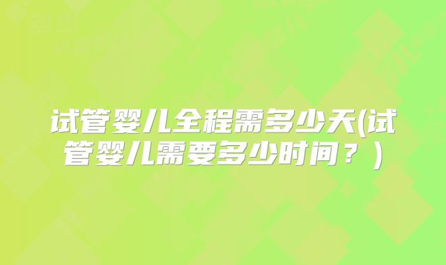 试管婴儿全程需多少天(试管婴儿需要多少时间？)