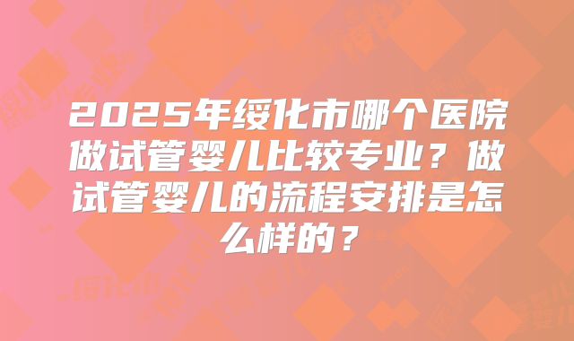 2025年绥化市哪个医院做试管婴儿比较专业？做试管婴儿的流程安排是怎么样的？
