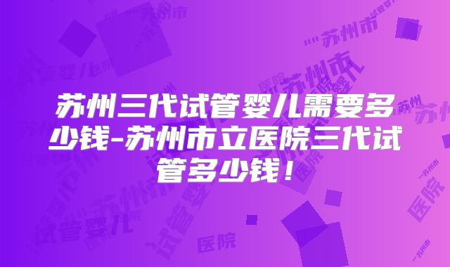 苏州三代试管婴儿需要多少钱-苏州市立医院三代试管多少钱!