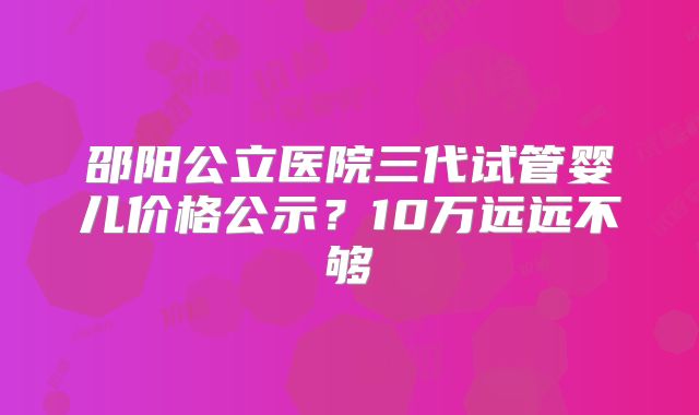 邵阳公立医院三代试管婴儿价格公示？10万远远不够
