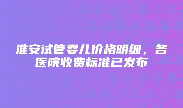 淮安试管婴儿价格明细，各医院收费标准已发布
