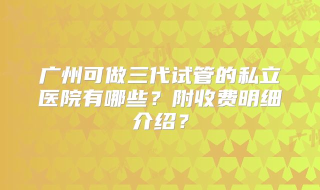 广州可做三代试管的私立医院有哪些？附收费明细介绍？