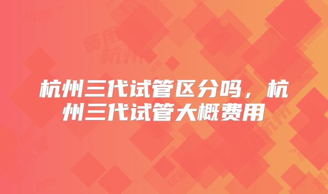 杭州三代试管区分吗，杭州三代试管大概费用