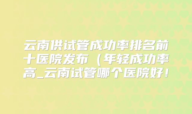 云南供试管成功率排名前十医院发布（年轻成功率高_云南试管哪个医院好！