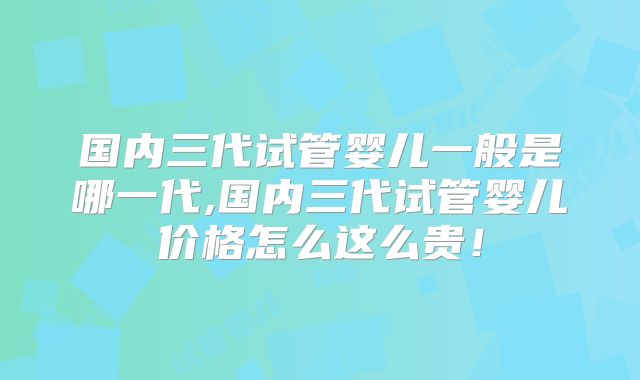 国内三代试管婴儿一般是哪一代,国内三代试管婴儿价格怎么这么贵！