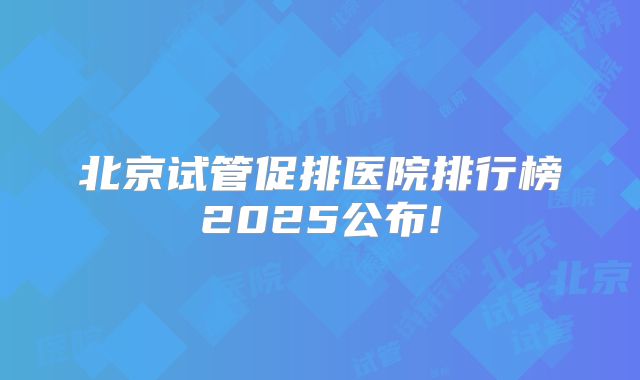 北京试管促排医院排行榜2025公布!