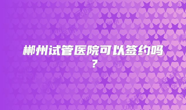 郴州试管医院可以签约吗？