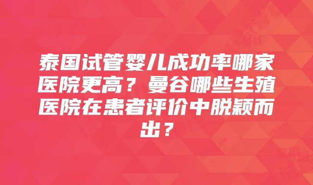 泰国试管婴儿成功率哪家医院更高？曼谷哪些生殖医院在患者评价中脱颖而出？