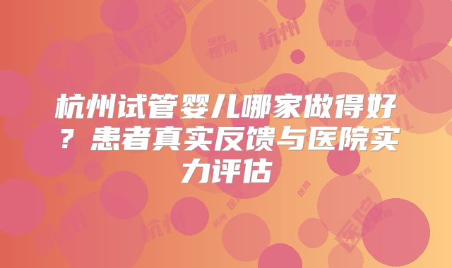 杭州试管婴儿哪家做得好？患者真实反馈与医院实力评估