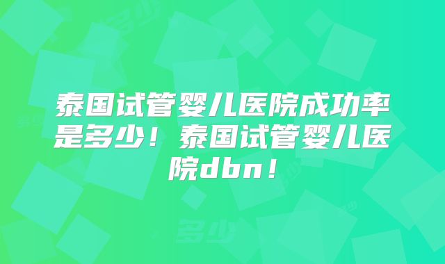 泰国试管婴儿医院成功率是多少！泰国试管婴儿医院dbn！