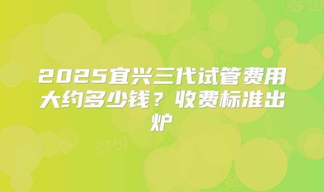 2025宜兴三代试管费用大约多少钱？收费标准出炉