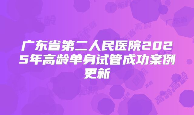 广东省第二人民医院2025年高龄单身试管成功案例更新