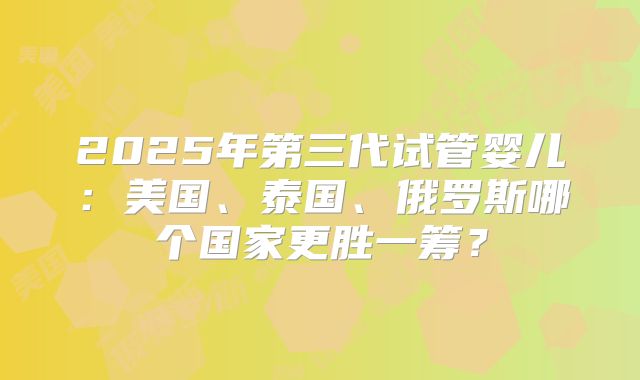 2025年第三代试管婴儿:美国、泰国、俄罗斯哪个国家更胜一筹?