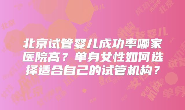 北京试管婴儿成功率哪家医院高？单身女性如何选择适合自己的试管机构？
