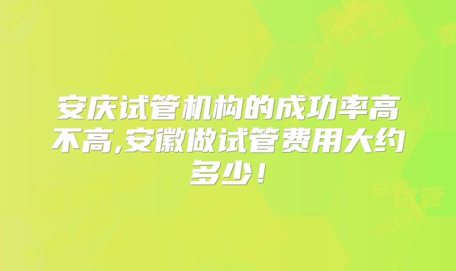 安庆试管机构的成功率高不高,安徽做试管费用大约多少！