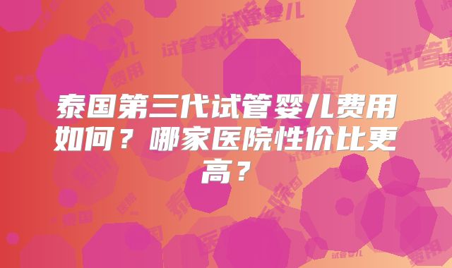 泰国第三代试管婴儿费用如何？哪家医院性价比更高？