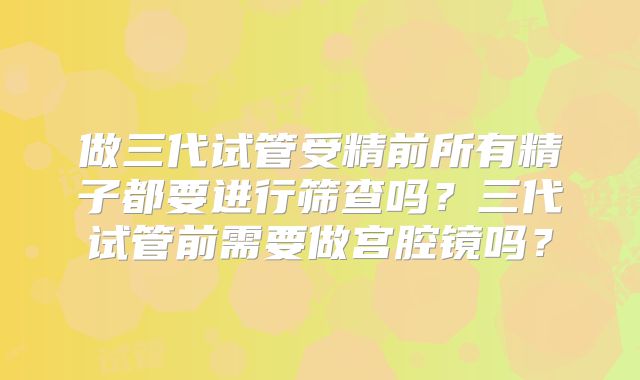 做三代试管受精前所有精子都要进行筛查吗？三代试管前需要做宫腔镜吗？