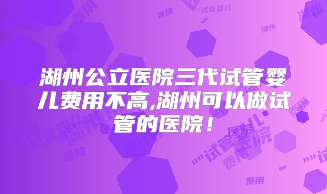 湖州公立医院三代试管婴儿费用不高,湖州可以做试管的医院！