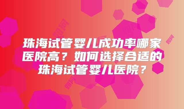 珠海试管婴儿成功率哪家医院高？如何选择合适的珠海试管婴儿医院？