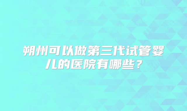朔州可以做第三代试管婴儿的医院有哪些？