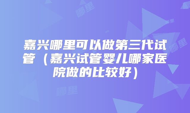 嘉兴哪里可以做第三代试管（嘉兴试管婴儿哪家医院做的比较好）