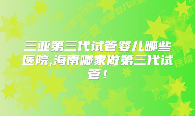 三亚第三代试管婴儿哪些医院,海南哪家做第三代试管！