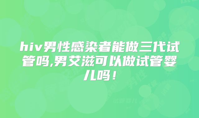 hiv男性感染者能做三代试管吗,男艾滋可以做试管婴儿吗！