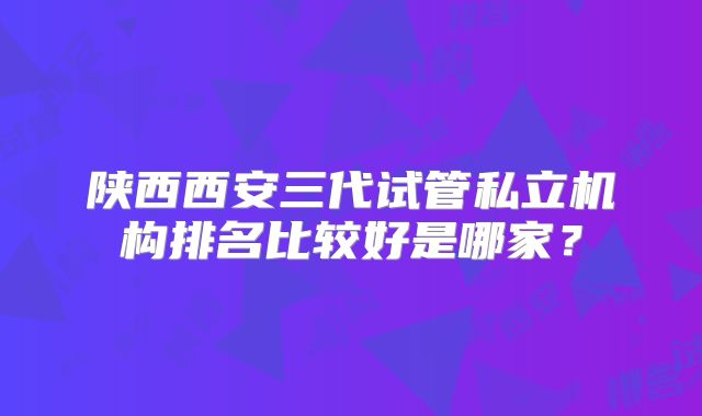 陕西西安三代试管私立机构排名比较好是哪家？