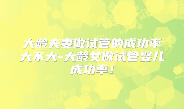 大龄夫妻做试管的成功率大不大-大龄女做试管婴儿成功率！