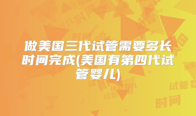 做美国三代试管需要多长时间完成(美国有第四代试管婴儿)