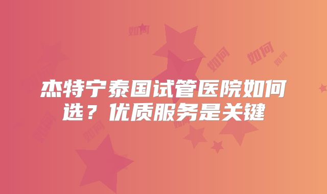杰特宁泰国试管医院如何选?优质服务是关键