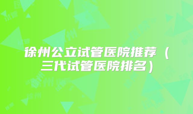 徐州公立试管医院推荐（三代试管医院排名）