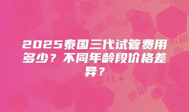 2025泰国三代试管费用多少？不同年龄段价格差异？