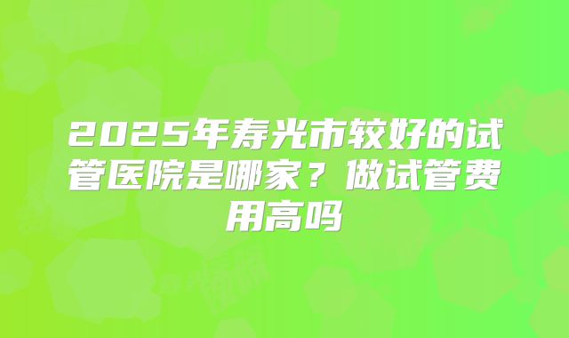 2025年寿光市较好的试管医院是哪家？做试管费用高吗