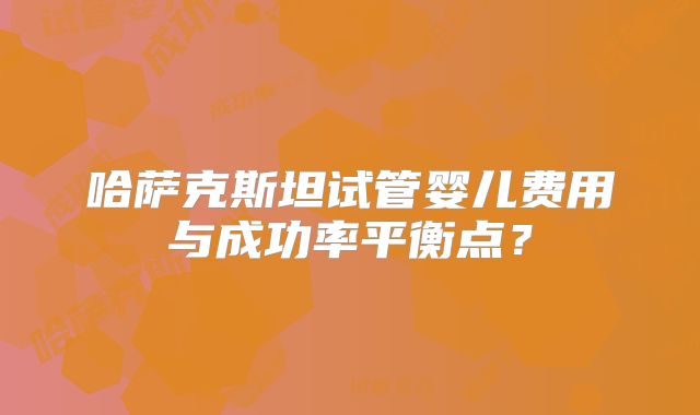 哈萨克斯坦试管婴儿费用与成功率平衡点？