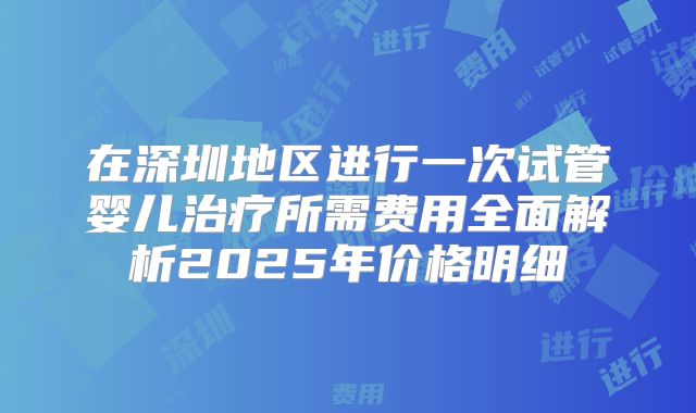 在深圳地区进行一次试管婴儿治疗所需费用全面解析2025年价格明细