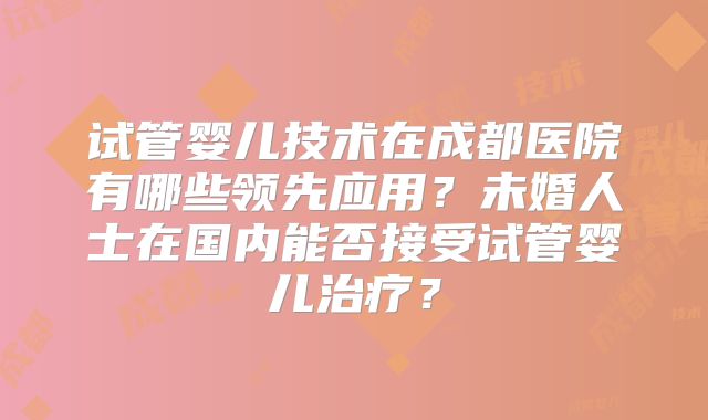 试管婴儿技术在成都医院有哪些领先应用?未婚人士在国内能否接受试管婴儿治疗?