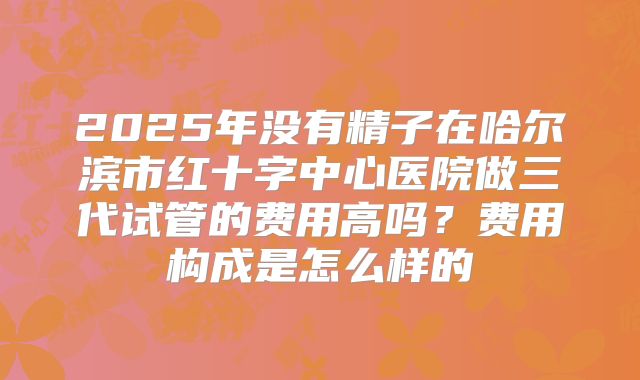 2025年没有精子在哈尔滨市红十字中心医院做三代试管的费用高吗?费用构成是怎么样的