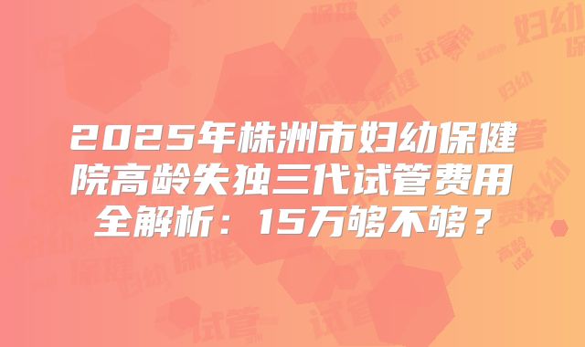 2025年株洲市妇幼保健院高龄失独三代试管费用全解析：15万够不够？